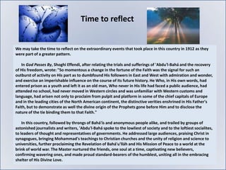Time to reflect


We may take the time to reflect on the extraordinary events that took place in this country in 1912 as they
were part of a greater pattern.

   In God Passes By, Shoghi Effendi, after relating the trials and sufferings of 'Abdu'l-Bahá and the recovery
of His freedom, wrote: "So momentous a change in the fortune of the Faith was the signal for such an
outburst of activity on His part as to dumbfound His followers in East and West with admiration and wonder,
and exercise an imperishable influence on the course of its future history. He Who, in His own words, had
entered prison as a youth and left it as an old man, Who never in His life had faced a public audience, had
attended no school, had never moved in Western circles and was unfamiliar with Western customs and
language, had arisen not only to proclaim from pulpit and platform in some of the chief capitals of Europe
and in the leading cities of the North American continent, the distinctive verities enshrined in His Father's
Faith, but to demonstrate as well the divine origin of the Prophets gone before Him and to disclose the
nature of the tie binding them to that Faith."

    In this country, followed by throngs of Bahá'ís and anonymous people alike, and trailed by groups of
astonished journalists and writers, 'Abdu'l-Bahá spoke to the lowliest of society and to the loftiest socialites,
to leaders of thought and representatives of governments. He addressed large audiences, praising Christ in
synagogues, bringing Mohammad's teachings to Christian churches and the unity of religion and science to
universities, further proclaiming the Revelation of Bahá'u'lláh and His Mission of Peace to a world at the
brink of world war. The Master nurtured the friends, one soul at a time, captivating new believers,
confirming wavering ones, and made proud standard-bearers of the humblest, uniting all in the embracing
shelter of His Divine Love.
 