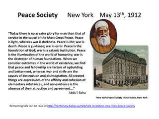 Peace Society                          New York May 13th, 1912

“Today there is no greater glory for man than that of
service in the cause of the Most Great Peace. Peace
is light, whereas war is darkness. Peace is life; war is
death. Peace is guidance; war is error. Peace is the
foundation of God; war is a satanic institution. Peace
is the illumination of the world of humanity; war is
the destroyer of human foundations. When we
consider outcomes in the world of existence, we find
that peace and fellowship are factors of upbuilding
and betterment, whereas war and strife are the
causes of destruction and disintegration. All created
things are expressions of the affinity and cohesion of
elementary substances, and nonexistence is the
absence of their attraction and agreement….”
                                           Abdu’l Baha
                                                                   New York Peace Society Hotel Astor, New York


Remaining talk can be read at http://centenary.bahai.us/talk/talk-reception-new-york-peace-society
 