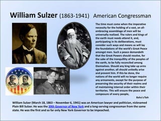 William Sulzer (1863-1941)                                  American Congressman
                                                             The time must come when the imperative
                                                             necessity for the holding of a vast, an all-
                                                             embracing assemblage of men will be
                                                             universally realized. The rulers and kings of
                                                             the earth must needs attend it, and,
                                                             participating in its deliberations, must
                                                             consider such ways and means as will lay
                                                             the foundations of the world's Great Peace
                                                             amongst men. Such a peace demandeth
                                                             that the Great Powers should resolve, for
                                                             the sake of the tranquillity of the peoples of
                                                             the earth, to be fully reconciled among
                                                             themselves. Should any king take up arms
                                                             against another, all should unitedly arise
                                                             and prevent him. If this be done, the
                                                             nations of the world will no longer require
                                                             any armaments, except for the purpose of
                                                             preserving the security of their realms and
                                                             of maintaining internal order within their
                                                             territories. This will ensure the peace and
                                                             composure of every people,
                                                                                                Baha'u'llah

William Sulzer (March 18, 1863 – November 6, 1941) was an American lawyer and politician, nicknamed
Plain Bill Sulzer. He was the 39th Governor of New York and a long-serving congressman from the same
state. He was the first and so far only New York Governor to be impeached.
 