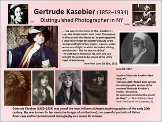 Gertrude Kasebier (1852–1934)
             Lua    Distinguished Photographer in NY
                                                                                             Juliet

                                     ….”we went to the home of Mrs., Kasebier’s -
                                     Lua, Mts. Hinkle-Smith and I (Juliet Thompson)-
                                     in the car with the Master to be photographed.
                                     I shall never forget the Master’s beauty in the
                                     strange cold light of her studio - a green, under-
                                     water sort of light, in which He looked shining
                                     and chiseled - like the stature of God”.
                                     The next day in Montclair NJ Juliet and Lua
                                     brought the proofs to be shared at the Unity
                                     Feast in New Jersey.
                                                           New York June 20-21st, 1912

                                                                                      June 20, 1912

                                                                                      Studio of Gertrude Kasebier New
                                                                                      York, NY
                                                                                      "On June 20th 'Abdu'l-Baha agreed
                                                                                      to a photographic session at the
                                                                                      renowed Gertrude Kasebier's
                                                                                      Studio. See above.
                                                                                      He approved and chose the proofs
                                                                                      He liked." — 'Abdu'l-Baha in New
                                                                                      York, The City of the Covenant, 51.

Gertrude Käsebier (1852–1934) was one of the most influential American photographers of the early 20th
century. She was known for her evocative images of motherhood, her powerful portraits of Native
Americans and her promotion of photography as a career for women.
 