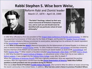 Rabbi Stephen S. Wise born Weisz,
                             Reform Rabi and Zionist leader
                                 March 17, 1874 – April 19, 1949

                                  “The Bahá'í Teachings, indeed, by their very
                                  nature transcend all limitations imposed by
                                  race, and as such can and should never be
                                  identified with any particular school of racial
                                  philosophy.”



In 1902 Wise officiated as first vice-president of the Oregon State Conference of Charities and Correction. In 1903 he
was appointed Commissioner of Child Labor for the State of Oregon, and founded the Peoples' Forum of Oregon.
These activities initiated a lifelong commitment to social justice, stemming from his embrace of a Jewish equivalent
of the Social Gospel movement in Christianity.
In 1914 Wise co-founded the NAACP (National Association for the Advancement of Colored People). In A History of
Jews in America historian Howard Sachar wrote, "In 1914, Professor Emeritus Joel Spingarn of Columbia University
became chairman of the NAACP and recruited for its board such Jewish leaders as Jacob Schiff, Jacob Billikopf, and
Rabbi Stephen Wise."[5] Other Jewish co-founders included Julius Rosenwald, Lillian Wald, and Rabbi Emil G. Hirsch.
In 1922 Wise founded the Jewish Institute of Religion, an educational center in New York City to train rabbis in
Reform Judaism. It was merged into the Hebrew Union College a year after his death.[6]
When the Federation of American Zionists (FAZ) was originally established, Wise was appointed the position
secretary. After the organization transformed into the Zionist Organization of America, Rabbi Wise fulfilled
positions as both president and vice president during his lifetime.
Wise was a close friend of President Franklin Delano Roosevelt, who turned to Wise for advice on issues concerning
the Jewish community in the United States. In addition, Wise had also acted a liaison to previous President Wilson.
 