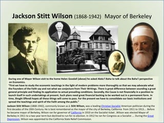 Jackson Stitt Wilson (1868-1942) Mayor of Berkeley




 During one of Mayor Wilson visit to the home Helen Goodall (above) he asked Abdu’l Baha to talk about the Baha’i perspective
  on Economics.
 “First we have to study the economic teachings in the light of modern problems more thoroughly so that we may advocate what
 the Founders of the Faith say and not what we conjecture from Their Writings. There is great difference between sounding a great
 general principle and finding its application to actual prevailing conditions. Secondly, the Cause is not financially in a position to
 launch itself in such undertakings at present. Such plans need great financial backing to be worked out in a permanent form. In
 time, Shoghi Effendi hopes all these things will come to pass. For the present we have to consolidate our basic institutions and
 spread the teachings and spirit of the Faith among the public.“
Jackson Stitt Wilson (1868-1942), commonly known as J. Stitt Wilson, was a leading Christian Socialist American politician during the
first decades of the 20th Century. He is best remembered as the mayor of the city of Berkeley, California from 1911 to 1913…. Before
he became mayor of Berkeley, Wilson ran for governor of California in 1910 on the Socialist ticket ..Wilson was elected Mayor of
Berkeley in 1911 to a two year term but declined to run for re-election. In 1912 he ran for Congress as a Socialist …. During the Great
Depression, Wilson was appointed to the California State Relief Commission.
 
