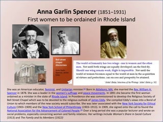 Anna Garlin Spencer (1851–1931)
                First women to be ordained in Rhode Island




She was an American educator, feminist, and Unitarian minister.[1] Born in Attleboro, MA, she married the Rev. William H.
Spencer in 1878. She was a leader in the women's suffrage and peace movements. In 1891 she became the first woman
ordained as a minister in the state of Rhode Island. In Providence she was commissioned to develop the Religious Society of
Bell Street Chapel which was to be devoted to the religious outlook of James Eddy. She compiled Eddy’s views into a Bond of
Union to which members of the new society would subscribe. She was later associated with the New York Society for Ethical
Culture (1903–1909) and the New York School of Philanthropy (1903–1913). In 1909, she signed onto the call to found the
National Association for the Advancement of Colored People.[2] Over a long period she was a popular lecturer and wrote on
social problems, especially concerning women and family relations. Her writings include Woman's Share in Social Culture
(1913) and The Family and Its Members (1922)[
 