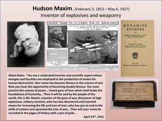 Hudson Maxim…(February 3, 1853 – May 6, 1927)
                         Inventor of explosives and weaponry




Abdul-Baha:. "You are a celebrated inventor and scientific expert whose
energies and faculties are employed in the production of means for
human destruction. Your name has become famous in the science of war.
Now you have the opportunity of becoming doubly famous. You must
practice the science of peace... invent guns of love which shall shake the
foundations of humanity... Then it will be said by the people of the
world, this is Mr. Maxim, inventor of the guns of war, discoverer of high
explosives, military scientist, who has also discovered and invented
means for increasing the life and love of man; who has put an end to the
strife of nations and uprooted the tree of war... Then will your name be
recorded in the pages of history with a pen of gold...
                                                            April 15th, 1912
 