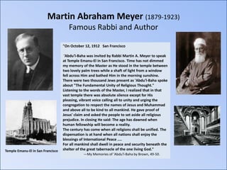 Martin Abraham Meyer (1879-1923)
                                      Famous Rabbi and Author

                                   "On October 12, 1912 San Francisco

                                    'Abdu'l-Baha was invited by Rabbi Martin A. Meyer to speak
                                   at Temple Emanu-El in San Francisco. Time has not dimmed
                                   my memory of the Master as He stood in the temple between
                                   two lovely palm trees while a shaft of light from a window
                                   fell across Him and bathed Him in the morning sunshine.
                                   There were two thousand Jews present as 'Abdu'l-Baha spoke
                                   about "The Fundamental Unity of Religious Thought."
                                   Listening to the words of the Master, I realized that in that
                                   vast temple there was absolute silence except for His
                                   pleasing, vibrant voice calling all to unity and urging the
                                   congregation to respect the names of Jesus and Muhammad
                                   and above all to be kind to all mankind. He gave proof of
                                   Jesus' claim and asked the people to set aside all religious
                                   prejudice. In closing He said: The age has dawned when
                                   human fellowship will become a reality.
                                   The century has come when all religions shall be unified. The
                                   dispensation is at hand when all nations shall enjoy the
                                   blessings of International Peace ....
                                   For all mankind shall dwell in peace and security beneath the
Temple Emanu-El in San Francisco   shelter of the great tabernacle of the one living God."
                                               —My Memories of 'Abdu'l-Baha by Brown, 49-50.
 