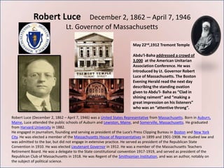 Robert Luce                December 2, 1862 – April 7, 1946
                               Lt. Governor of Massachusetts

                                                                      May 22nd,1912 Tremont Temple

                                                                      Abdu’l-Baha addressed a crowd of
                                                                      3,000 at the American Unitarian
                                                                      Association Conference. He was
                                                                      introduced by Lt. Governor Robert
                                                                      Luce of Massachusetts. The Boston
                                                                      Evening Herald read the next day
                                                                      describing the standing ovation
                                                                      given to Abdu’l- Baha as “Clad in
                                                                      shining raiment” and “making a
                                                                      great impression on his listeners”
                                                                      who was an “attentive throng”.

Robert Luce (December 2, 1862 – April 7, 1946) was a United States Representative from Massachusetts. Born in Auburn,
Maine, Luce attended the public schools of Auburn and Lewiston, Maine, and Somerville, Massachusetts. He graduated
from Harvard University in 1882.
He engaged in journalism, founding and serving as president of the Luce’s Press Clipping Bureau in Boston and New York
City. He was elected a member of the Massachusetts House of Representatives in 1899 and 1901-1908. He studied law and
was admitted to the bar, but did not engage in extensive practice. He served as president of the Republican State
Convention in 1910. He was elected Lieutenant Governor in 1912. He was a member of the Massachusetts Teachers
Retirement Board. He was a delegate to the State constitutional convention 1917-1919, and served as president of the
Republican Club of Massachusetts in 1918. He was Regent of the Smithsonian Institution, and was an author, notably on
the subject of political science.
 