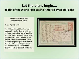 Let the plans begin….
Tablet of the Divine Plan sent to America by Abdu’l Baha

       Tablet of the Divine Plan
         to the Western States

Date: April 1, 1916

The Tablets of the Divine Plan were
revealed by Abdu'l-Baha in 1916 and
1917, during the First World War. The
Ottoman censor's mark is visible in red
in the center. This is a portion of the
original Tablet to the Western States,
bears the original signature of Abdu'l-
Baha in Arabic and in English script,
and was revealed in honor of Mrs.
Helen Goodall of Oakland, California.
 
