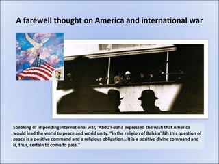 A farewell thought on America and international war




Speaking of impending international war, 'Abdu'l-Bahá expressed the wish that America
would lead the world to peace and world unity. "In the religion of Bahá'u'lláh this question of
peace is a positive command and a religious obligation… It is a positive divine command and
is, thus, certain to come to pass."
 