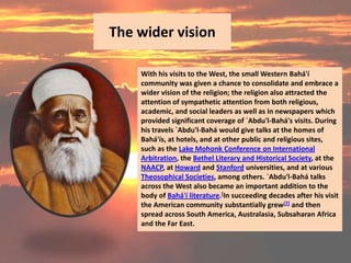 The wider vision

    With his visits to the West, the small Western Bahá'í
    community was given a chance to consolidate and embrace a
    wider vision of the religion; the religion also attracted the
    attention of sympathetic attention from both religious,
    academic, and social leaders as well as in newspapers which
    provided significant coverage of `Abdu'l-Bahá's visits. During
    his travels `Abdu'l-Bahá would give talks at the homes of
    Bahá'ís, at hotels, and at other public and religious sites,
    such as the Lake Mohonk Conference on International
    Arbitration, the Bethel Literary and Historical Society, at the
    NAACP, at Howard and Stanford universities, and at various
    Theosophical Societies, among others. `Abdu'l-Bahá talks
    across the West also became an important addition to the
    body of Bahá'í literature.[In succeeding decades after his visit
    the American community substantially grew[7] and then
    spread across South America, Australasia, Subsaharan Africa
    and the Far East.
 
