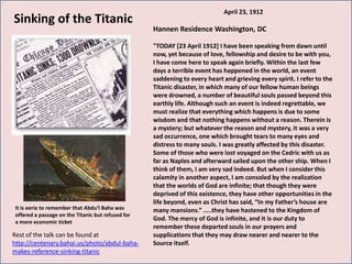 April 23, 1912
Sinking of the Titanic
                                                   Hannen Residence Washington, DC

                                                   "TODAY [23 April 1912] I have been speaking from dawn until
                                                   now, yet because of love, fellowship and desire to be with you,
                                                   I have come here to speak again briefly. Within the last few
                                                   days a terrible event has happened in the world, an event
                                                   saddening to every heart and grieving every spirit. I refer to the
                                                   Titanic disaster, in which many of our fellow human beings
                                                   were drowned, a number of beautiful souls passed beyond this
                                                   earthly life. Although such an event is indeed regrettable, we
                                                   must realize that everything which happens is due to some
                                                   wisdom and that nothing happens without a reason. Therein is
                                                   a mystery; but whatever the reason and mystery, it was a very
                                                   sad occurrence, one which brought tears to many eyes and
                                                   distress to many souls. I was greatly affected by this disaster.
                                                   Some of those who were lost voyaged on the Cedric with us as
                                                   far as Naples and afterward sailed upon the other ship. When I
                                                   think of them, I am very sad indeed. But when I consider this
                                                   calamity in another aspect, I am consoled by the realization
                                                   that the worlds of God are infinite; that though they were
                                                   deprived of this existence, they have other opportunities in the
                                                   life beyond, even as Christ has said, “In my Father’s house are
It is eerie to remember that Abdu’l Baha was       many mansions.” …..they have hastened to the Kingdom of
offered a passage on the Titanic but refused for
a more economic ticket
                                                   God. The mercy of God is infinite, and it is our duty to
                                                   remember these departed souls in our prayers and
Rest of the talk can be found at                   supplications that they may draw nearer and nearer to the
http://centenary.bahai.us/photo/abdul-baha-        Source itself.
makes-reference-sinking-titanic
 