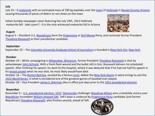 July
July 19 – A meteorite with an estimated mass of 190 kg explodes over the town of Holbrook in Navajo County, Arizona
causing thousands of pieces of debris to rain down on the town.

Italian Sunday newspaper cover featuring the July 19th, 1912 Holbrook
 meteorite fall - take cover!! - it is the only witnessed meteorite fall in Arizona

August
August 5 – Dissident U.S. Republicans form the Progressive or Bull Moose Party, and nominate former President
Theodore Roosevelt as their presidential candidate.

September
September 25 – The Columbia University Graduate School of Journalism is founded in New York City, New York.

 October
October 14 – While campaigning in Milwaukee, Wisconsin, former President Theodore Roosevelt is shot by
saloonkeeper John Schrank. With a fresh flesh wound and the bullet still in him, Roosevelt delivers his scheduled
speech. After finishing his speech, he went to the hospital, where it was deduced that if he had not had his speech in
his breast pocket when he was shot, he most likely would have died.
October 16 – The Boston Red Sox, assisted by a famous error, defeat the New York Giants in extra innings to win the
1912 World Series, in what is considered one of the greatest games of baseball ever played.
October 30 – Vice President James S. Sherman dies in office just days prior to the 1912 presidential election.

November
November 5 – U.S. presidential election, 1912: Democratic challenger Woodrow Wilson wins a landslide victory over
Republican incumbent William Howard Taft. Taft's base is undercut by Progressive Party candidate (and former
Republican) Theodore Roosevelt, who finishes second, ahead of Taft.
 