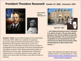 President Theodore Roosevelt                                        October 27, 1858 – January 6, 1919



                                                       Home of Agnes
                                                       Parson in
                                                       Washington, DC




                                                                                   April 25th, 1912

                                                                         “…the intellectual faculty of man is unlimited
                                                                         in its sphere of action. The eye views details
                                                                         perhaps a mile, but the intellect can perceive
                                                                         the far East and West. The ear may hear tone
Theodore "Teddy“ was the 26th President of the United States
                                                                         modulations at one thousand feet, but the
of America (1901–1909). He is noted for his exuberant
                                                                         mind of man can detect the harmonies of the
personality, range of interests and achievements, and his
                                                                         heavenly spheres as they swing in their
leadership of the Progressive Movement, as well as his
                                                                         courses….”
"cowboy" persona and robust masculinity] He was a leader of
the Republican Party and founder of the short-lived Progressive
("Bull Moose") Party of 1912. Before becoming President, he
held offices at the city, state, and federal levels. Roosevelt's          Copy of the talk given that night at the home
achievements as a naturalist, explorer, hunter, author, and               of Agnes Parsons , evening of April 25th, 1912
soldier are as much a part of his fame as any office he held as a         http://centenary.bahai.us/talk/talk-home-mr-
politician.                                                                        and-mrs-arthur-j-parsons-2
 