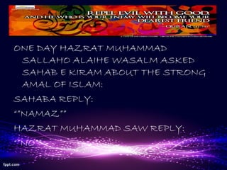 ONE DAY HAZRAT MUHAMMAD
SALLAHO ALAIHE WASALM ASKED
SAHAB E KIRAM ABOUT THE STRONG
AMAL OF ISLAM:
SAHABA REPLY:
“”NAMAZ””
HAZRAT MUHAMMAD SAW REPLY:
“”NO””
 