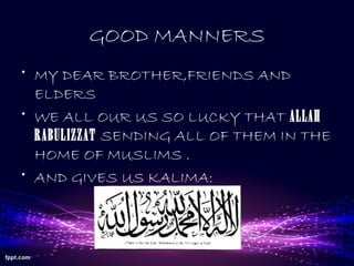 GOOD MANNERS
• MY DEAR BROTHER,FRIENDS AND
ELDERS
• WE ALL OUR US SO LUCKY THAT ALLAH
RABULIZZAT SENDING ALL OF THEM IN THE
HOME OF MUSLIMS .
• AND GIVES US KALIMA:
 