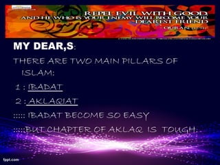 MY DEAR,S:
THERE ARE TWO MAIN PILLARS OF
ISLAM:
1 : IBADAT
2 : AKLAQIAT
::::: IBADAT BECOME SO EASY
:::::BUT CHAPTER OF AKLAQ IS TOUGH.
 