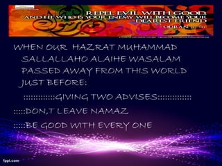 WHEN OUR HAZRAT MUHAMMAD
SALLALLAHO ALAIHE WASALAM
PASSED AWAY FROM THIS WORLD
JUST BEFORE:
:::::::::::::GIVING TWO ADVISES::::::::::::::
:::::DON,T LEAVE NAMAZ
:::::BE GOOD WITH EVERY ONE
 
