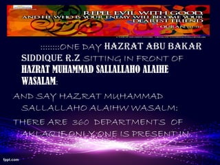 ::::::::ONE DAY HAZRAT ABU BAKAR
SIDDIQUE R.Z SITTING IN FRONT OF
HAZRAT MUHAMMAD SALLALLAHO ALAIHE
WASALAM:
AND SAY HAZRAT MUHAMMAD
SALLALLAHO ALAIHW WASALM:
THERE ARE 360 DEPARTMENTS OF
AKLAQ IF ONLY ONE IS PRESENT IN
 