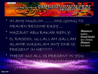 • IN ANY MUSLIM ………HIS GOING TO
HEAVEN BECOME EASY….
• HAZRAT ABU BAKAR REPLY:
• O, RASOOL ULLALLAH SALLAH O
ALAIHE WASALAM ANY ONE IS
PRESENT IN ME??????
• THESE 360 ALL IS PRESENT IN YOU
REPLY ???HAZRAT MUHAMMAD SAW
 