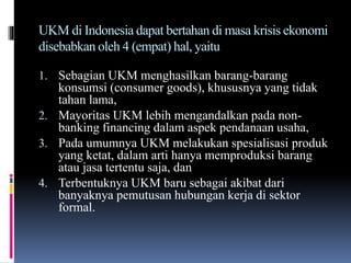 UKM di Indonesia dapat bertahan di masa krisis ekonomi
disebabkan oleh 4 (empat) hal, yaitu
1. Sebagian UKM menghasilkan barang-barang
konsumsi (consumer goods), khususnya yang tidak
tahan lama,
2. Mayoritas UKM lebih mengandalkan pada non-
banking financing dalam aspek pendanaan usaha,
3. Pada umumnya UKM melakukan spesialisasi produk
yang ketat, dalam arti hanya memproduksi barang
atau jasa tertentu saja, dan
4. Terbentuknya UKM baru sebagai akibat dari
banyaknya pemutusan hubungan kerja di sektor
formal.
 
