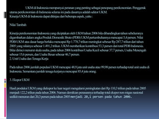 UKMdiIndonesiamempunyai perananyangpentingsebagaipenopangperekonomian.Penggerak
utamaperekonomiandiIndonesiaselama inipadadasarnyaadalahsektorUKM.
KinerjaUKMdiIndonesiadapatditinjaudaribeberapaaspek,yaitu:
NilaiTambah
KinerjaperekonomianIndonesiayangdiciptakanolehUKMtahun2006biladibandingkantahunsebelumnya
digambarkandalamangkaProdukDomestikBruto(PDB)UKMpertumbuhannyamencapai5,4persen.Nilai
PDBUKMatasdasarhargaberlakumencapaiRp1.778,7triliunmeningkatsebesarRp287,7triliundaritahun
2005yangnilainyasebesar1.491,2triliun.UKMmemberikan kontribusi53,3persendaritotalPDBIndonesia.
Bilaidirincimenurutskalausaha,padatahun2006kontribusiUsahaKecilsebesar37,7persen,UsahaMenengah
sebesar15,6persen,danUsahaBesarsebesar46,7persen.
2.UnitUsahadanTenagaKerja
Padatahun2006jumlahpopulasiUKMmencapai48,9jutaunitusahaatau99,98persenterhadaptotalunitusahadi
Indonesia.Sementarajumlahtenagakerjanyamencapai85,4jutaorang.
3.EksporUKM
HasilproduksiUKMyangdieksporkeluarnegerimengalami peningkatandariRp110,3triliunpadatahun2005
menjadi122,2triliunpadatahun2006.Namundemikianperanannyaterhadaptotalekspornonmigasnasional
sedikitmenurundari20,3persenpadatahun2005menjadi 20,1 persen pada tahun 2006.
 