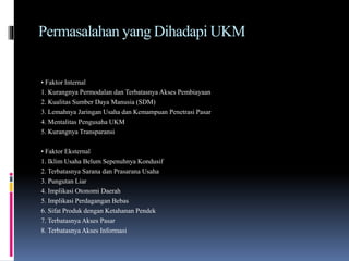 Permasalahan yang Dihadapi UKM
• Faktor Internal
1. Kurangnya Permodalan dan Terbatasnya Akses Pembiayaan
2. Kualitas Sumber Daya Manusia (SDM)
3. Lemahnya Jaringan Usaha dan Kemampuan Penetrasi Pasar
4. Mentalitas Pengusaha UKM
5. Kurangnya Transparansi
• Faktor Eksternal
1. Iklim Usaha Belum Sepenuhnya Kondusif
2. Terbatasnya Sarana dan Prasarana Usaha
3. Pungutan Liar
4. Implikasi Otonomi Daerah
5. Implikasi Perdagangan Bebas
6. Sifat Produk dengan Ketahanan Pendek
7. Terbatasnya Akses Pasar
8. Terbatasnya Akses Informasi
 