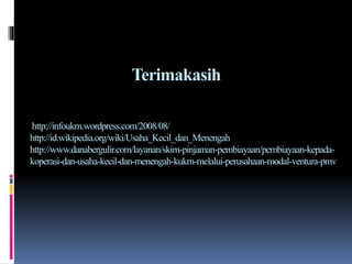 Terimakasih
http://infoukm.wordpress.com/2008/08/
http://id.wikipedia.org/wiki/Usaha_Kecil_dan_Menengah
http://www.danabergulir.com/layanan/skim-pinjaman-pembiayaan/pembiayaan-kepada-
koperasi-dan-usaha-kecil-dan-menengah-kukm-melalui-perusahaan-modal-ventura-pmv
 
