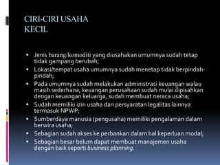 CIRI-CIRI USAHA
KECIL
 Jenis barang/komoditi yang diusahakan umumnya sudah tetap
tidak gampang berubah;
 Lokasi/tempat usaha umumnya sudah menetap tidak berpindah-
pindah;
 Pada umumnya sudah melakukan administrasi keuangan walau
masih sederhana, keuangan perusahaan sudah mulai dipisahkan
dengan keuangan keluarga, sudah membuat neraca usaha;
 Sudah memiliki izin usaha dan persyaratan legalitas lainnya
termasuk NPWP;
 Sumberdaya manusia (pengusaha) memiliki pengalaman dalam
berwira usaha;
 Sebagian sudah akses ke perbankan dalam hal keperluan modal;
 Sebagian besar belum dapat membuat manajemen usaha
dengan baik seperti business planning.
 