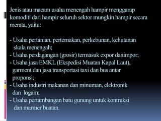 Jenis atau macam usaha menengah hampir menggarap
komoditi dari hampir seluruh sektor mungkin hampir secara
merata, yaitu:
- Usaha pertanian, perternakan, perkebunan, kehutanan
skala menengah;
- Usaha perdagangan (grosir) termasuk expor danimpor;
- Usaha jasa EMKL(Ekspedisi Muatan Kapal Laut),
garment dan jasa transportasi taxi dan bus antar
proponsi;
- Usaha industri makanan dan minuman, elektronik
dan logam;
- Usaha pertambangan batu gunung untuk kontruksi
dan marmer buatan.
 