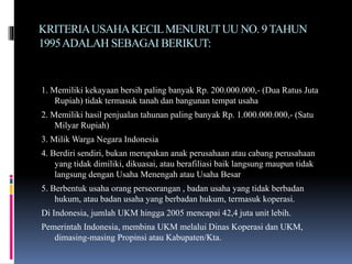 KRITERIAUSAHAKECILMENURUTUU NO. 9TAHUN
1995ADALAH SEBAGAI BERIKUT:
1. Memiliki kekayaan bersih paling banyak Rp. 200.000.000,- (Dua Ratus Juta
Rupiah) tidak termasuk tanah dan bangunan tempat usaha
2. Memiliki hasil penjualan tahunan paling banyak Rp. 1.000.000.000,- (Satu
Milyar Rupiah)
3. Milik Warga Negara Indonesia
4. Berdiri sendiri, bukan merupakan anak perusahaan atau cabang perusahaan
yang tidak dimiliki, dikuasai, atau berafiliasi baik langsung maupun tidak
langsung dengan Usaha Menengah atau Usaha Besar
5. Berbentuk usaha orang perseorangan , badan usaha yang tidak berbadan
hukum, atau badan usaha yang berbadan hukum, termasuk koperasi.
Di Indonesia, jumlah UKM hingga 2005 mencapai 42,4 juta unit lebih.
Pemerintah Indonesia, membina UKM melalui Dinas Koperasi dan UKM,
dimasing-masing Propinsi atau Kabupaten/Kta.
 