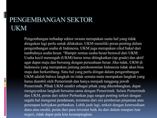 PENGEMBANGAN SEKTOR
UKM
Pengembangan terhadap sektor swasta merupakan suatu hal yang tidak
diragukan lagi perlu untuk dilakukan. UKM memiliki peran penting dalam
pengembangan usaha di Indonesia. UKM juga merupakan cikal bakal dari
tumbuhnya usaha besar. “Hampir semua usaha besar berawal dari UKM.
Usaha kecil menengah (UKM) harus terus ditingkatkan (up grade) dan aktif
agar dapat maju dan bersaing dengan perusahaan besar. Jika tidak, UKM di
Indonesia yang merupakan jantung perekonomian Indonesia tidak akan bisa
maju dan berkembang. Satu hal yang perlu diingat dalam pengembangan
UKM adalah bahwa langkah ini tidak semata-mata merupakan langkah yang
harus diambil oleh Pemerintah dan hanya menjadi tanggung jawab
Pemerintah. Pihak UKM sendiri sebagai pihak yang dikembangkan, dapat
mengayunkan langkah bersama-sama dengan Pemerintah. Selain Pemerintah
dan UKM, peran dari sektor Perbankan juga sangat penting terkait dengan
segala hal mengenai pendanaan, terutama dari sisi pemberian pinjaman atau
penetapan kebijakan perbankan. Lebih jauh lagi, terkait dengan ketersediaan
dana atau modal, peran dari para investor baik itu dari dalam maupun luar
negeri, tidak dapat pula kita kesampingkan.
 