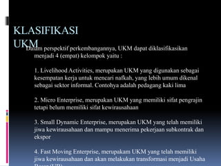 KLASIFIKASI
UKMDalam perspektif perkembangannya, UKM dapat diklasifikasikan
menjadi 4 (empat) kelompok yaitu :
1. Livelihood Activities, merupakan UKM yang digunakan sebagai
kesempatan kerja untuk mencari nafkah, yang lebih umum dikenal
sebagai sektor informal. Contohya adalah pedagang kaki lima
2. Micro Enterprise, merupakan UKM yang memiliki sifat pengrajin
tetapi belum memiliki sifat kewirausahaan
3. Small Dynamic Enterprise, merupakan UKM yang telah memiliki
jiwa kewirausahaan dan mampu menerima pekerjaan subkontrak dan
ekspor
4. Fast Moving Enterprise, merupakam UKM yang telah memiliki
jiwa kewirausahaan dan akan melakukan transformasi menjadi Usaha
 