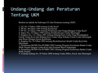 Undang-Undang dan Peraturan
Tentang UKM
Berikut ini adalah list beberapa UU dan Peraturan tentang UKM :
1. UU No. 9 Tahun 1995 tentang Usaha Kecil
2. PP No. 44 Tahun 1997 tentang Kemitraan
3. PP No. 32 Tahun 1998 tentang Pembinaan dan Pengembangan Usaha Kecil
4. Inpres No. 10 Tahun 1999 tentang Pemberdayaan Usaha Menengah
5. Keppres No. 127 Tahun 2001 tentang Bidang/Jenis Usaha Yang Dicadangkan
Untuk Usaha Kecil dan Bidang/Jenis Usaha Yang Terbuka Untuk Usaha Menengah
atau Besar Dengan Syarat Kemitraan
6. Keppres No. 56 Tahun 2002 tentang Restrukturisasi Kredit Usaha Kecil dan
Menengah
7. Permenneg BUMN Per-05/MBU/2007 tentang Program Kemitraan Badan Usaha
Milik Negara dengan Usaha Kecil dan Program Bina Lingkungan
8. Permenneg BUMN Per-05/MBU/2007 tentang Program Kemitraan Badan Usaha
Milik Negara
9. Undang-undang No. 20 Tahun 2008 tentang Usaha Mikro, Kecil, dan Menengah
 
