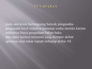 pada saat krisis berlangsung banyak pengusaha-
pengusaha kecil terpaksa menutup usaha mereka karena
mahalnya biaya pengadaan bahan baku
dan input lainnya terutama yang diimpor akibat
apresiasi nilai tukar rupiah terhadap dollar AS
 