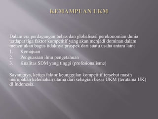 Dalam era perdagangan bebas dan globalisasi perekonomian dunia
terdapat tiga faktor kompetitif yang akan menjadi dominan dalam
menentukan bagus tidaknya prospek dari suatu usaha antara lain:
1. Kemajuan
2. Penguasaan ilmu pengetahuan
3. Kualitas SDM yang tinggi (profesionalisme)
Sayangnya, ketiga faktor keunggulan kompetitif tersebut masih
merupakan kelemahan utama dari sebagian besar UKM (terutama UK)
di Indonesia.
 