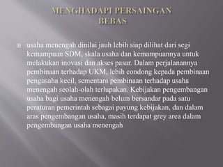  usaha menengah dinilai jauh lebih siap dilihat dari segi
kemampuan SDM, skala usaha dan kemampuannya untuk
melakukan inovasi dan akses pasar. Dalam perjalanannya
pembinaan terhadap UKM, lebih condong kepada pembinaan
pengusaha kecil, sementara pembinaan terhadap usaha
menengah seolah-olah terlupakan. Kebijakan pengembangan
usaha bagi usaha menengah belum bersandar pada satu
peraturan pemerintah sebagai payung kebijakan, dan dalam
aras pengembangan usaha, masih terdapat grey area dalam
pengembangan usaha menengah
 