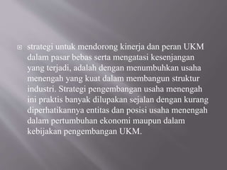  strategi untuk mendorong kinerja dan peran UKM
dalam pasar bebas serta mengatasi kesenjangan
yang terjadi, adalah dengan menumbuhkan usaha
menengah yang kuat dalam membangun struktur
industri. Strategi pengembangan usaha menengah
ini praktis banyak dilupakan sejalan dengan kurang
diperhatikannya entitas dan posisi usaha menengah
dalam pertumbuhan ekonomi maupun dalam
kebijakan pengembangan UKM.
 