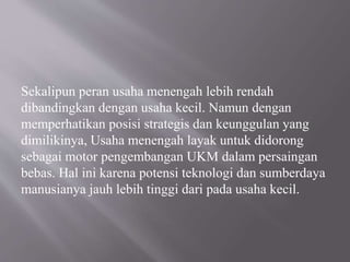 Sekalipun peran usaha menengah lebih rendah
dibandingkan dengan usaha kecil. Namun dengan
memperhatikan posisi strategis dan keunggulan yang
dimilikinya, Usaha menengah layak untuk didorong
sebagai motor pengembangan UKM dalam persaingan
bebas. Hal ini karena potensi teknologi dan sumberdaya
manusianya jauh lebih tinggi dari pada usaha kecil.
 