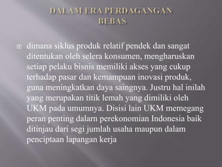  dimana siklus produk relatif pendek dan sangat
ditentukan oleh selera konsumen, mengharuskan
setiap pelaku bisnis memiliki akses yang cukup
terhadap pasar dan kemampuan inovasi produk,
guna meningkatkan daya saingnya. Justru hal inilah
yang merupakan titik lemah yang dimiliki oleh
UKM pada umumnya. Disisi lain UKM memegang
peran penting dalarn perekonomian Indonesia baik
ditinjau dari segi jumlah usaha maupun dalam
penciptaan lapangan kerja
 