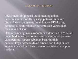 UKM memiliki potensi untuk meningkatkan
penerimaan ekspor. Hanya saja potensi ini belum
dimanfaatkan dengan optimal. Hanya UKM yang
bergerak di sektor industri tertentu saja yang sudah
melakukan ekspor.
Dalam pembangunan ekonomi di Indonesia UKM selalu
digambarkan sebagai sektor yang mempunyai peranan
yang penting, karena sebagian besar jumlah
penduduknya berpendidikan rendah dan hidup dalam
kegiatan usaha kecil baik disektor tradisional maupun
modern.
 