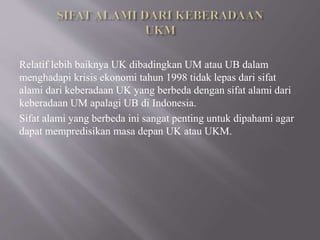 Relatif lebih baiknya UK dibadingkan UM atau UB dalam
menghadapi krisis ekonomi tahun 1998 tidak lepas dari sifat
alami dari keberadaan UK yang berbeda dengan sifat alami dari
keberadaan UM apalagi UB di Indonesia.
Sifat alami yang berbeda ini sangat penting untuk dipahami agar
dapat mempredisikan masa depan UK atau UKM.
 