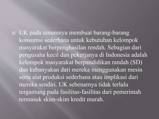  UK pada umumnya membuat barang-barang
konsumsi sederhana untuk kebutuhan kelompok
masyarakat berpenghasilan rendah. Sebagian dari
pengusaha kecil dan pekerjanya di Indonesia adalah
kelompok masyarakat berpandidikan randah (SD)
dan kebanyakan dari mereka menggunakan mesin
serta alat produksi sederhana atau implikasi dari
mereka sendiri. UK sebenarnya tidak terlalu
tergantung pada fasilitas-fasilitas dari pemerintah
termasuk skim-skim kredit murah.
 