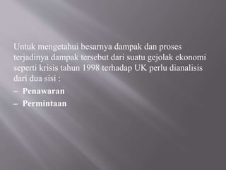Untuk mengetahui besarnya dampak dan proses
terjadinya dampak tersebut dari suatu gejolak ekonomi
seperti krisis tahun 1998 terhadap UK perlu dianalisis
dari dua sisi :
– Penawaran
– Permintaan
 