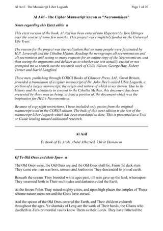 Al Azif : The Manuscript Liber Logaeth                                       Page 1 of 20


             Al Azif - The Cipher Manuscript known as "Necronomicon"

Notes regarding this Etext editio n

This etext version of the book, Al Azif has been entered into Hypertext by Ken Ottinger
over the course of some few months. This project was completely funded by the Universal
Life Trust.

The reason for the project was the realization that so many people were fascinated by
H.P. Lovecraft and the Cthulhu Mythos. Reading the newsgroups alt.necronomicon and
alt.necromicon and seeing so many requests for an online copy of the Necronomicon, and
then seeing the arguments and debates as to whether the text actually existed or not
prompted me to search out the research work of Colin Wilson, George Hay, Robert
Turner and David Langford.

These men, publishing through CORGI Books of Chaucer Press, Ltd., Great Britain,
provided a translation of a cipher manuscript of Dr. John Dee's called Liber Logaeth, a
portion of a larger manuscript, the origin and nature of which is not known. Due to its
history and the similarity in content to the Cthulhu Mythos, this document has been
presented by these men as being, at least a portion of, the document which was the
inspiration for HPL's Necronomicon.

Because of copyright restrictions, I have included only quotes from the original
manuscript used in the CORGI edition. The bulk of this etext edition is the text of the
manuscript Liber Logaeth which has been translated to date. This is presented as a Tool
or Guide leading toward additional research.



                                         Al Azif

                  Ye Book of Ye Arab, Abdul Alhazred, 730 at Damascus



Of Ye Old Ones and their Spaw n

The Old Ones were, the Old Ones are and the Old Ones shall be. From the dark stars
They came ere man was born, unseen and loathsome They descended to primal earth.

Beneath the oceans They brooded while ages past, till seas gave up the land, whereupon
They swarmed forth in Their multitudes and darkness ruled the Earth.

At the frozen Poles They raised mighty cities, and upon high places the temples of Those
whome nature owns not and the Gods have cursed.

And the spawn of the Old Ones covered the Earth, and Their children endureth
throughout the ages. Ye shantaks of Leng are the work of Their hands, the Ghasts who
dwelleth in Zin's primordial vaults know Them as their Lords. They have fathered the
 