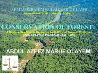 AHMAD IBRAHIM KULLIYYAH OF LAWS
              International Islamic University, Malaysia




CONSERVATION OF FOREST:
 A Study with a Special Reference to ‘ITTO’ and Tropical Countries
             [COMPARATIVE ENVIROMENTAL LAW]

                                By:


 ABDUL AZEEZ MARUF OLAYEMI
 