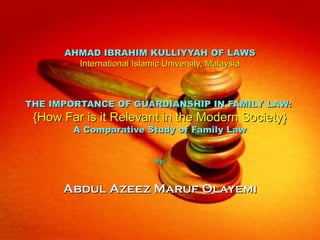 AHMAD IBRAHIM KULLIYYAH OF LAWS
        International Islamic University, Malaysia



THE IMPORTANCE OF GUARDIANSHIP IN FAMILY LAW:
 {How Far is it Relevant in the Modern Society}
        A Comparative Study of Family Law


                          By:



      Abdul Azeez Maruf Olayemi
 