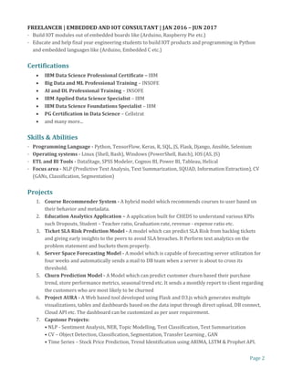 Page 2
FREELANCER | EMBEDDED AND IOT CONSULTANT | JAN 2016 – JUN 2017
· Build IOT modules out of embedded boards like (Arduino, Raspberry Pie etc.)
· Educate and help final year engineering students to build IOT products and programming in Python
and embedded languages like (Arduino, Embedded C etc.)
Certifications
• IBM Data Science Professional Certificate – IBM
• Big Data and ML Professional Training – INSOFE
• AI and DL Professional Training – INSOFE
• IBM Applied Data Science Specialist – IBM
• IBM Data Science Foundations Specialist – IBM
• PG Certification in Data Science – Cellstrat
• and many more...
Skills & Abilities
· Programming Language - Python, TensorFlow, Keras, R, SQL, JS, Flask, Django, Ansible, Selenium
· Operating systems - Linux (Shell, Bash), Windows (PowerShell, Batch), IOS (AS, JS)
· ETL and BI Tools - DataStage, SPSS Modeler, Cognos BI, Power BI, Tableau, Helical
· Focus area - NLP (Predictive Text Analysis, Text Summarization, SQUAD, Information Extraction), CV
(GANs, Classification, Segmentation)
Projects
1. Course Recommender System - A hybrid model which recommends courses to user based on
their behavior and metadata.
2. Education Analytics Application – A application built for CHEDS to understand various KPIs
such Dropouts, Student – Teacher ratio, Graduation rate, revenue - expense ratio etc.
3. Ticket SLA Risk Prediction Model - A model which can predict SLA Risk from backlog tickets
and giving early insights to the peers to avoid SLA breaches. It Perform text analytics on the
problem statement and buckets them properly.
4. Server Space Forecasting Model - A model which is capable of forecasting server utilization for
four weeks and automatically sends a mail to DB team when a server is about to cross its
threshold.
5. Churn Prediction Model - A Model which can predict customer churn based their purchase
trend, store performance metrics, seasonal trend etc. It sends a monthly report to client regarding
the customers who are most likely to be churned
6. Project AURA - A Web based tool developed using Flask and D3.js which generates multiple
visualizations, tables and dashboards based on the data input through direct upload, DB connect,
Cloud API etc. The dashboard can be customized as per user requirement.
7. Capstone Projects:
• NLP - Sentiment Analysis, NER, Topic Modelling, Text Classification, Text Summarization
• CV – Object Detection, Classification, Segmentation, Transfer Learning , GAN
• Time Series – Stock Price Prediction, Trend Identification using ARIMA, LSTM & Prophet API.
 