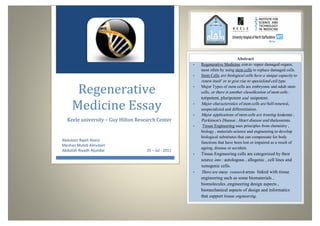 Regenerative Medicine Essay3122
0
Regenerative
Medicine Essay
Keele university – Guy Hilton Research Center
Abdulaziz Rajeh Alanzi
Meshari Muteb Almutairi
Abdullah Riyadh Aljandal 25 – Jul - 2011
Abstract
- Regenerative Medicine aim to repair damaged organs,
most often by using stem cells to replace damaged cells.
- Stem Cells are biological cells have a unique capacity to
renew itself or to give rise to specialized cell type.
- Major Types of stem cells are embryonic and adult stem
cells, or there is another classification of stem cells :
totipotent, pluripotent and unipotent.
- Major characteristics of stem cells are Self-renewal,
unspecialized and differentiation.
- Major applications of stem cells are treating leukemia ,
Parkinson's Disease , Heart disease and thalassemia.
- Tissue Engineering uses principles from chemistry ,
biology , materials science and engineering to develop
biological substitutes that can compensate for body
functions that have been lost or impaired as a result of
ageing, disease or accident.
- Tissue Engineering cells are categorized by their
source into : autologous , allogenic , cell lines and
xenogenic cells.
- There are many research areas linked with tissue
engineering such as some biomaterials ,
biomolecules ,engineering design aspects ,
biomechanical aspects of design and informatics
that support tissue engineering.
 