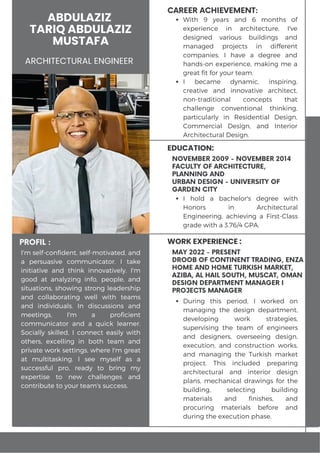 ABDULAZIZ
TARIQ ABDULAZIZ
MUSTAFA
ARCHITECTURAL ENGINEER
PROFIL :
CAREER ACHIEVEMENT:
WORK EXPERIENCE :
I'm self-confident, self-motivated, and
a persuasive communicator. I take
initiative and think innovatively. I'm
good at analyzing info, people, and
situations, showing strong leadership
and collaborating well with teams
and individuals. In discussions and
meetings, I'm a proficient
communicator and a quick learner.
Socially skilled, I connect easily with
others, excelling in both team and
private work settings, where I'm great
at multitasking. I see myself as a
successful pro, ready to bring my
expertise to new challenges and
contribute to your team's success.
MAY 2022 - PRESENT
DROOB OF CONTINENT TRADING, ENZA
HOME AND HOME TURKISH MARKET,
AZIBA, AL HAIL SOUTH, MUSCAT, OMAN
DESIGN DEPARTMENT MANAGER I
PROJECTS MANAGER
During this period, I worked on
managing the design department,
developing work strategies,
supervising the team of engineers
and designers, overseeing design,
execution, and construction works,
and managing the Turkish market
project. This included preparing
architectural and interior design
plans, mechanical drawings for the
building, selecting building
materials and finishes, and
procuring materials before and
during the execution phase.
EDUCATION:
I hold a bachelor's degree with
Honors in Architectural
Engineering, achieving a First-Class
grade with a 3.76/4 GPA.
NOVEMBER 2009 - NOVEMBER 2014
FACULTY OF ARCHITECTURE,
PLANNING AND
URBAN DESIGN - UNIVERSITY OF
GARDEN CITY
With 9 years and 6 months of
experience in architecture, I've
designed various buildings and
managed projects in different
companies. I have a degree and
hands-on experience, making me a
great fit for your team.
I became dynamic, inspiring,
creative and innovative architect,
non-traditional concepts that
challenge conventional thinking,
particularly in Residential Design,
Commercial Design, and Interior
Architectural Design.
 