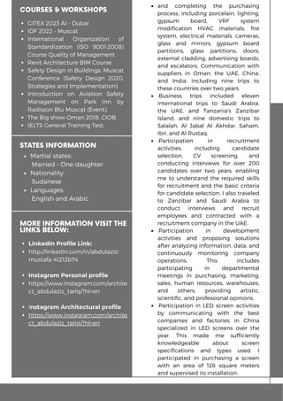 and completing the purchasing
process, including porcelain, lighting,
gypsum board, VRF system
modification HVAC materials, fire
system, electrical materials, cameras,
glass and mirrors, gypsum board
partitions, glass partitions, doors,
external cladding, advertising boards,
and escalators. Communication with
suppliers in Oman, the UAE, China,
and India, including nine trips to
these countries over two years.
Business trips included eleven
international trips to Saudi Arabia,
the UAE, and Tanzania's Zanzibar
Island, and nine domestic trips to
Salalah, Al Jabal Al Akhdar, Saham,
Ibri, and Al Rustaq.
Participation in recruitment
activities, including candidate
selection, CV screening, and
conducting interviews for over 200
candidates over two years, enabling
me to understand the required skills
for recruitment and the basic criteria
for candidate selection. I also traveled
to Zanzibar and Saudi Arabia to
conduct interviews and recruit
employees and contracted with a
recruitment company in the UAE.
Participation in development
activities and proposing solutions
after analyzing information, data, and
continuously monitoring company
operations. This includes
participating in departmental
meetings in purchasing, marketing,
sales, human resources, warehouses,
and others, providing artistic,
scientific, and professional opinions.
Participation in LED screen activities
by communicating with the best
companies and factories in China
specialized in LED screens over the
year. This made me sufficiently
knowledgeable about screen
specifications and types used. I
participated in purchasing a screen
with an area of 128 square meters
and supervised its installation.
COURSES & WORKSHOPS
GITEX 2023 AI - Dubai
IDF 2022 - Muscat
International Organization of
Standardization (ISO 9001:2008)
Course Quality of Management
Revit Architecture BIM Course
Safety Design in Buildings, Muscat
Conference (Safety Design 2020,
Strategies and Implementation)
Introduction on Aviation Safety
Management on Park Inn by
Radisson Blu Muscat (Event).
The Big show Oman 2018 ,CIOB.
IELTS General Training Test.
Martial states:
Married - One daughter
Nationality:
Sudanese
Languages:
English and Arabic
STATES INFORMATION
MORE INFORMATION VISIT THE
LINKS BELOW:
LinkedIn Profile Link:
http://linkedin.com/in/abdulaziz-
mustafa-41212b74
Instagram Personal profile
https://www.instagram.com/archite
ct_abdulaziz_tariq/?hl=en
Instagram Architectural profile
https://www.instagram.com/archite
ct_abdulaziz_tariq/?hl=en
 