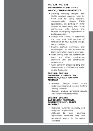 DEC 2014 - DEC 2015
DAR CONSULT, KHARTOUM,
SUDAN INTERNSHIP - JOINER
ARCHITECT
Designed buildings manually and
using CAD applications.
Adhered to local planning
regulations, collected data, and
generated reports for the senior
architect.
DEC 2015 - DEC 2016
UNIVERSITY OF GARDEN CITY,
KHARTOUM, SUDAN TEACHING
ASSISTANT
Managed Design Studio rooms,
fostering critical and creative thinking
among students.
Oversaw grading, generated reports,
and conducted assessments.
DEC 2016 - DEC 2018
ENGINEERING STUDIES OFFICE,
MUSCAT, OMAN MAIN ARCHITECT
Creating building designs and
highly detailed drawings both by
hand and by using specialist
computer-aided design (CAD)
applications, on putting in mind
instead of considering the Oman
architecture style, culture and
Muscat municipality regulations of
buildings design.
Consult with clients to determine
the type, style and purpose of
renovation or new building design
being consider.
Guiding drafters, technicians and
technologists on the architectural
team from which costing are made.
Work closely with the construction
team and other construction
architects until the construction
process ends.
Assist senior in preparing BOQ and
cost estimation of different activities
on site if required.
 